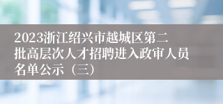 2023浙江绍兴市越城区第二批高层次人才招聘进入政审人员名单公示（三）