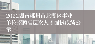 2022湖南郴州市北湖区事业单位招聘高层次人才面试成绩公示