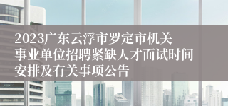 2023广东云浮市罗定市机关事业单位招聘紧缺人才面试时间安排及有关事项公告