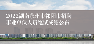 2022湖南永州市祁阳市招聘事业单位人员笔试成绩公布
