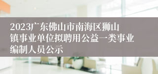 2023广东佛山市南海区狮山镇事业单位拟聘用公益一类事业编制人员公示