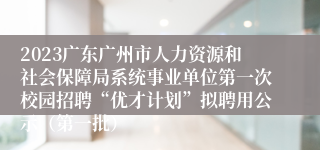 2023广东广州市人力资源和社会保障局系统事业单位第一次校园招聘“优才计划”拟聘用公示（第一批）