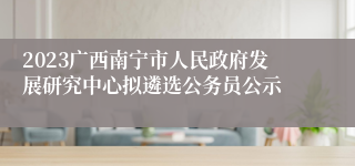 2023广西南宁市人民政府发展研究中心拟遴选公务员公示