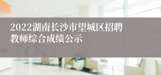 2022湖南长沙市望城区招聘教师综合成绩公示