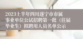 2023上半年四川遂宁市市属事业单位公试招聘第一批（往届毕业生）拟聘用人员名单公示