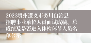 2023贵州遵义市务川自治县招聘事业单位人员面试成绩、总成绩及是否进入体检环节人员名单公示