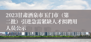 2023甘肃酒泉市玉门市（第二批）引进急需紧缺人才拟聘用人员公示