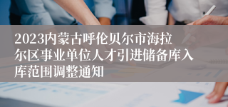 2023内蒙古呼伦贝尔市海拉尔区事业单位人才引进储备库入库范围调整通知