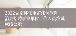 2022湖南怀化市芷江侗族自治县招聘事业单位工作人员笔试成绩公示