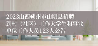 2023山西朔州市山阴县招聘到村（社区）工作大学生和事业单位工作人员123人公告