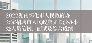 2022湖南怀化市人民政府办公室招聘市人民政府驻长沙办事处人员笔试、面试及综合成绩