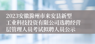 2023安徽滁州市来安县新型工业科技投资有限公司选聘经营层管理人员考试拟聘人员公示