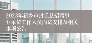 2023年新乡市封丘县招聘事业单位工作人员面试安排及相关事项公告