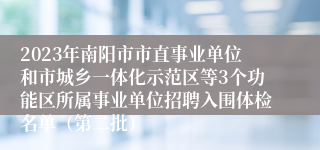 2023年南阳市市直事业单位和市城乡一体化示范区等3个功能区所属事业单位招聘入围体检名单（第二批）