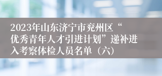 2023年山东济宁市兖州区“优秀青年人才引进计划”递补进入考察体检人员名单（六）