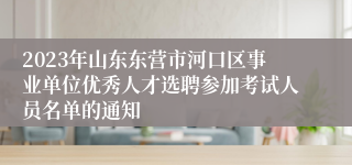 2023年山东东营市河口区事业单位优秀人才选聘参加考试人员名单的通知