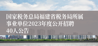 国家税务总局福建省税务局所属事业单位2023年度公开招聘40人公告