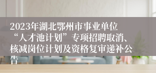 2023年湖北鄂州市事业单位“人才池计划”专项招聘取消、核减岗位计划及资格复审递补公告