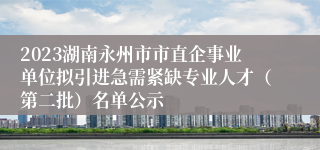 2023湖南永州市市直企事业单位拟引进急需紧缺专业人才（第二批）名单公示