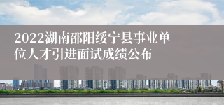 2022湖南邵阳绥宁县事业单位人才引进面试成绩公布