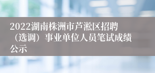 2022湖南株洲市芦淞区招聘（选调）事业单位人员笔试成绩公示