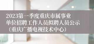 2023第一季度重庆市属事业单位招聘工作人员拟聘人员公示（重庆广播电视技术中心）