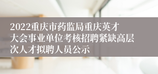 2022重庆市药监局重庆英才大会事业单位考核招聘紧缺高层次人才拟聘人员公示