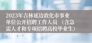 2023年吉林延边敦化市事业单位公开招聘工作人员 （含急需人才和专项招聘高校毕业生） 体检通知