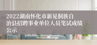 2022湖南怀化市新晃侗族自治县招聘事业单位人员笔试成绩公示