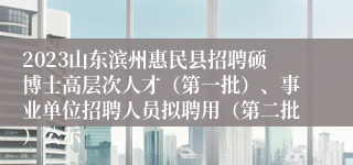 2023山东滨州惠民县招聘硕博士高层次人才（第一批）、事业单位招聘人员拟聘用（第二批）公示