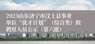 2023山东济宁市汶上县事业单位“优才计划”（综合类）拟聘用人员公示（第六批）