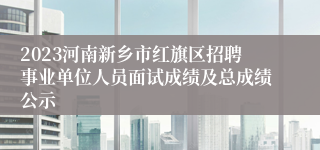 2023河南新乡市红旗区招聘事业单位人员面试成绩及总成绩公示