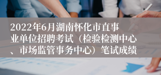 2022年6月湖南怀化市直事业单位招聘考试（检验检测中心、市场监管事务中心）笔试成绩