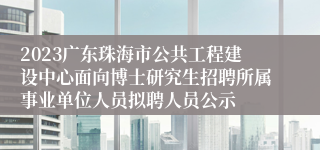 2023广东珠海市公共工程建设中心面向博士研究生招聘所属事业单位人员拟聘人员公示