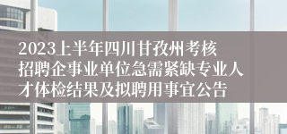 2023上半年四川甘孜州考核招聘企事业单位急需紧缺专业人才体检结果及拟聘用事宜公告