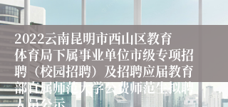 2022云南昆明市西山区教育体育局下属事业单位市级专项招聘（校园招聘）及招聘应届教育部直属师范大学公费师范生拟聘人员公示