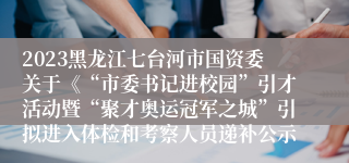 2023黑龙江七台河市国资委关于《“市委书记进校园”引才活动暨“聚才奥运冠军之城”引拟进入体检和考察人员递补公示