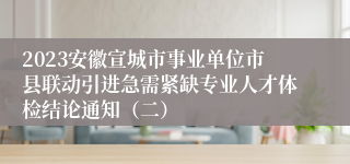 2023安徽宣城市事业单位市县联动引进急需紧缺专业人才体检结论通知（二）