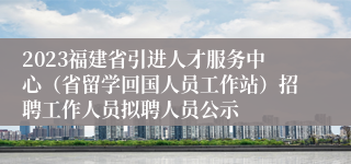 2023福建省引进人才服务中心（省留学回国人员工作站）招聘工作人员拟聘人员公示