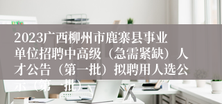 2023广西柳州市鹿寨县事业单位招聘中高级（急需紧缺）人才公告（第一批）拟聘用人选公示（第一批）