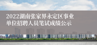 2022湖南张家界永定区事业单位招聘人员笔试成绩公示