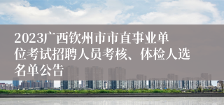 2023广西钦州市市直事业单位考试招聘人员考核、体检人选名单公告