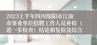 2023上半年四川绵阳市江油市事业单位招聘工作人员补检（进一步检查）结论和复检及综合考察有关事项公告（第一批）