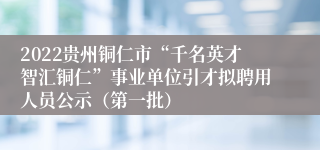 2022贵州铜仁市“千名英才智汇铜仁”事业单位引才拟聘用人员公示（第一批）