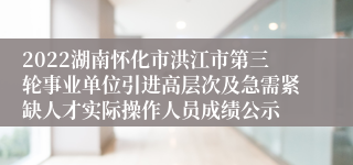 2022湖南怀化市洪江市第三轮事业单位引进高层次及急需紧缺人才实际操作人员成绩公示