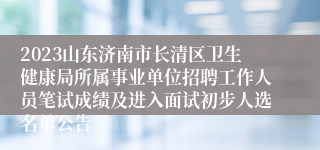 2023山东济南市长清区卫生健康局所属事业单位招聘工作人员笔试成绩及进入面试初步人选名单公告