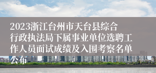 2023浙江台州市天台县综合行政执法局下属事业单位选聘工作人员面试成绩及入围考察名单公布