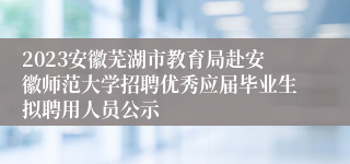 2023安徽芜湖市教育局赴安徽师范大学招聘优秀应届毕业生拟聘用人员公示