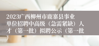 2023广西柳州市鹿寨县事业单位招聘中高级（急需紧缺）人才（第一批）拟聘公示（第一批）