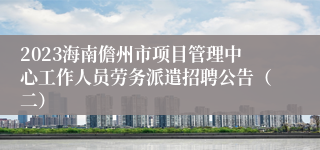 2023海南儋州市项目管理中心工作人员劳务派遣招聘公告（二）